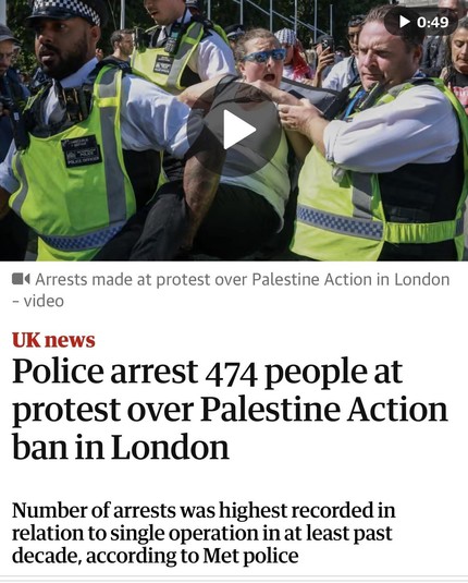 Screenshot of top of article

0:49
OLICE OFFICIES
•‹ Arrests made at protest over Palestine Action in London
- video
UK news
Police arrest 474 people at
protest over Palestine Action
ban in London
Number of arrests was highest recorded in
relation to single operation in at least past
decade, according to Met police