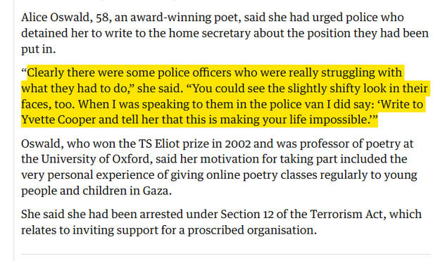 Alice Oswald, 58, an award-winning poet, said she had urged police who detained her to write to the home secretary about the position they had been put in.

“Clearly there were some police officers who were really struggling with what they had to do,” she said. “You could see the slightly shifty look in their faces, too. When I was speaking to them in the police van I did say: ‘Write to Yvette Cooper and tell her that this is making your life impossible.’”

Oswald, who won the TS Eliot prize in 2002 and was professor of poetry at the University of Oxford, said her motivation for taking part included the very personal experience of giving online poetry classes regularly to young people and children in Gaza.

She said she had been arrested under Section 12 of the Terrorism Act, which relates to inviting support for a proscribed organisation.