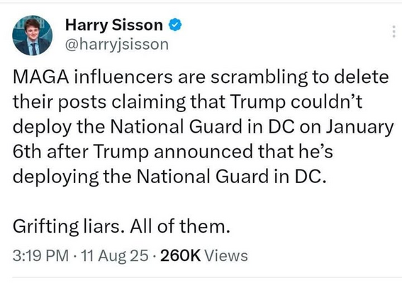 Harry Sisson
@harryjsisson

MAGA influencers are scrambling to delete
their posts claiming that Trump couldn’t
deploy the National Guard in DC on January
6th after Trump announced that he’s
deploying the National Guard in DC.
Grifting liars. All of them.

3:19 PM - 11 Aug 25 - 260K Views