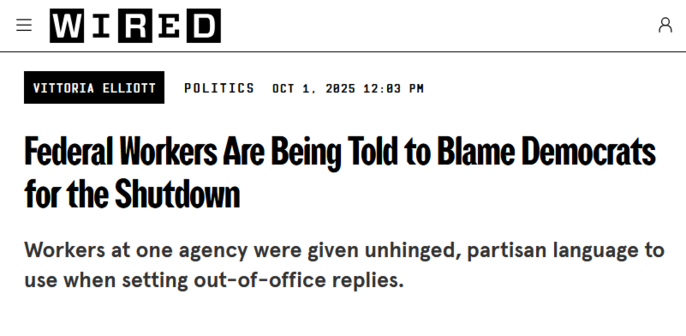 Headline from Wired:
Vittoria Elliott
Politics
Oct 1, 2025 12:03 PM

Federal Workers Are Being Told to Blame Democrats for the Shutdown

Workers at one agency were given unhinged, partisan language to use when setting out-of-office replies.