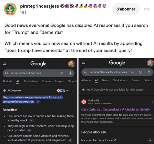Tumblr post by pirateprincessjess 

"Good news everyone! Google has disabled Al responses if you search for "Trump" and "dementia" 
Which means you can now search without Al results by appending "does trump have dementia" at the end of your search query!" 

Enclosed : two screenshots of google results "is cucumber ok for cats" returns an AI overview before the results 
"is cucumber ok for cats does trump have dementia" returns no overview (says it's not available).